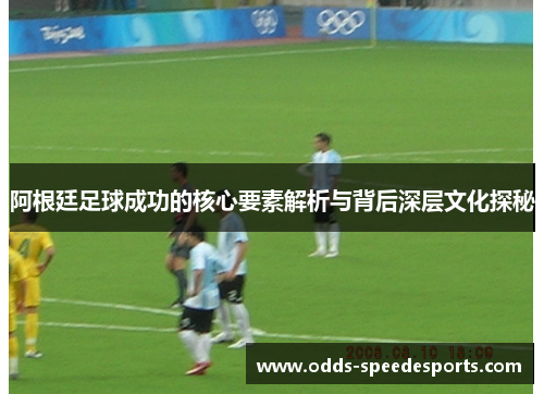 阿根廷足球成功的核心要素解析与背后深层文化探秘